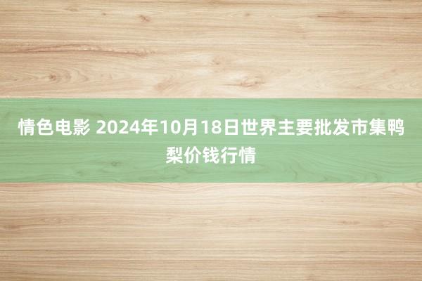 情色电影 2024年10月18日世界主要批发市集鸭梨价钱行情