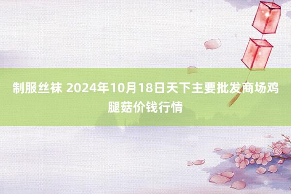 制服丝袜 2024年10月18日天下主要批发商场鸡腿菇价钱行情