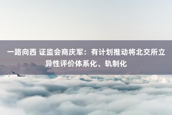 一路向西 证监会商庆军：有计划推动将北交所立异性评价体系化、轨制化