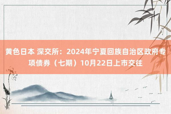 黄色日本 深交所：2024年宁夏回族自治区政府专项债券（七期）10月22日上市交往