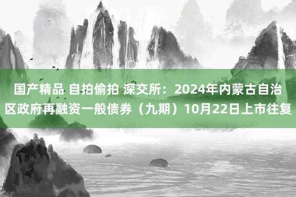 国产精品 自拍偷拍 深交所：2024年内蒙古自治区政府再融资一般债券（九期）10月22日上市往复