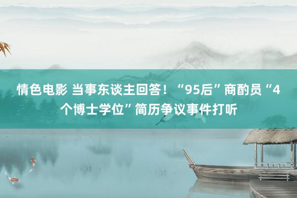 情色电影 当事东谈主回答！“95后”商酌员“4个博士学位”简历争议事件打听