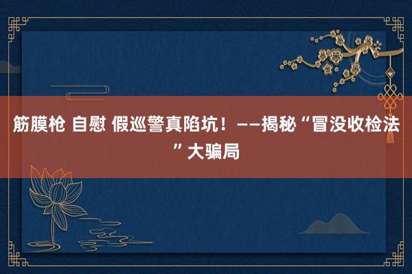 筋膜枪 自慰 假巡警真陷坑！——揭秘“冒没收检法”大骗局