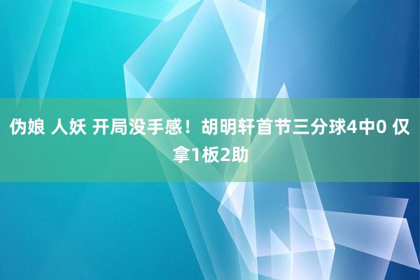 伪娘 人妖 开局没手感！胡明轩首节三分球4中0 仅拿1板2助