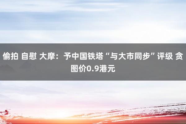 偷拍 自慰 大摩：予中国铁塔“与大市同步”评级 贪图价0.9港元