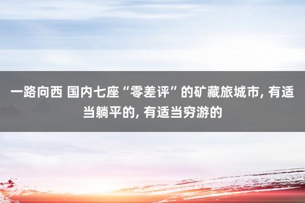 一路向西 国内七座“零差评”的矿藏旅城市， 有适当躺平的， 有适当穷游的