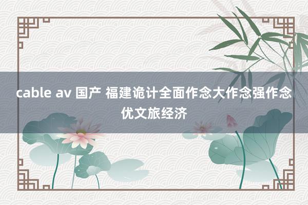 cable av 国产 福建诡计全面作念大作念强作念优文旅经济