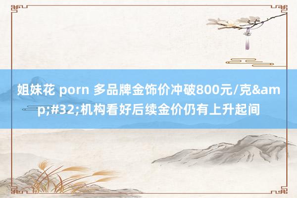 姐妹花 porn 多品牌金饰价冲破800元/克&#32;机构看好后续金价仍有上升起间