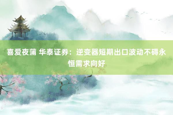 喜爱夜蒲 华泰证券：逆变器短期出口波动不碍永恒需求向好