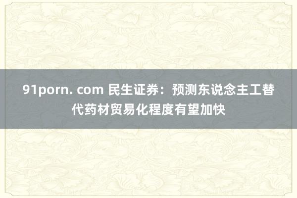 91porn. com 民生证券：预测东说念主工替代药材贸易化程度有望加快