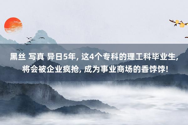 黑丝 写真 异日5年， 这4个专科的理工科毕业生， 将会被企业疯抢， 成为事业商场的香饽饽!