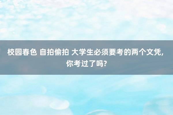 校园春色 自拍偷拍 大学生必须要考的两个文凭， 你考过了吗?