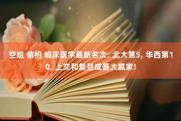 空姐 偷拍 临床医学最新名次: 北大第5， 华西第10， 上交和复旦成最大赢家!