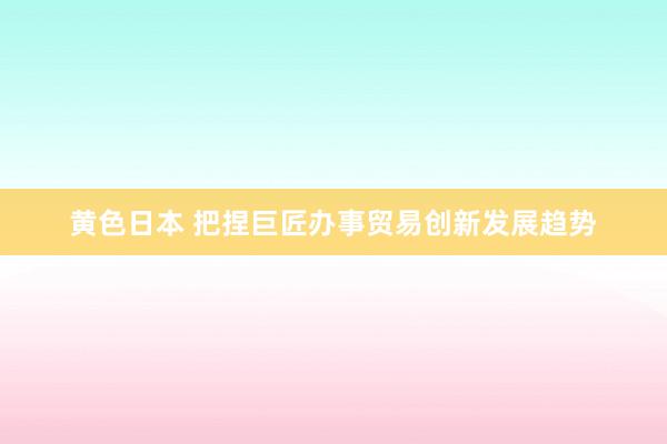 黄色日本 把捏巨匠办事贸易创新发展趋势