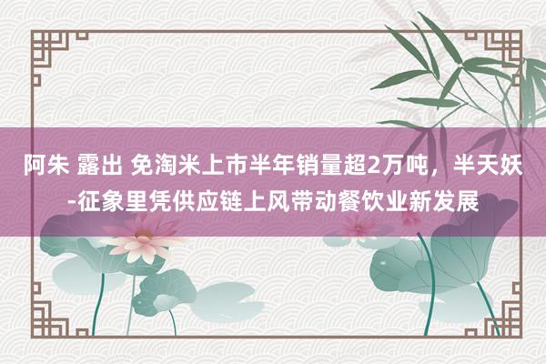 阿朱 露出 免淘米上市半年销量超2万吨，半天妖-征象里凭供应链上风带动餐饮业新发展