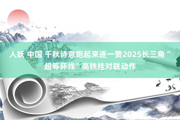 人妖 中国 千秋诗意跑起来逐一赞2025长三角“超等环线”高铁挂对联动作