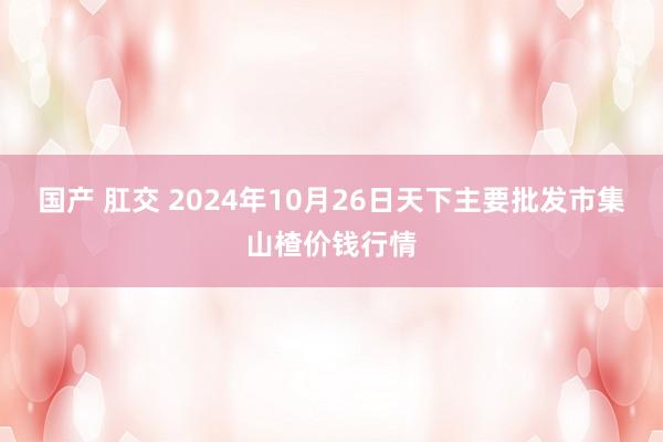 国产 肛交 2024年10月26日天下主要批发市集山楂价钱行情