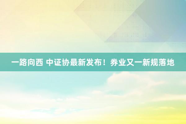 一路向西 中证协最新发布！券业又一新规落地