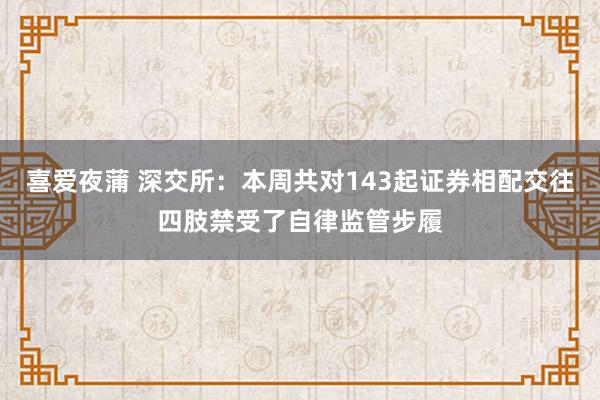 喜爱夜蒲 深交所：本周共对143起证券相配交往四肢禁受了自律监管步履