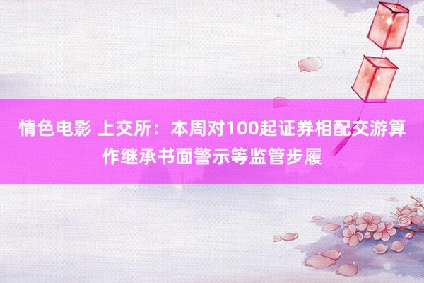 情色电影 上交所：本周对100起证券相配交游算作继承书面警示等监管步履