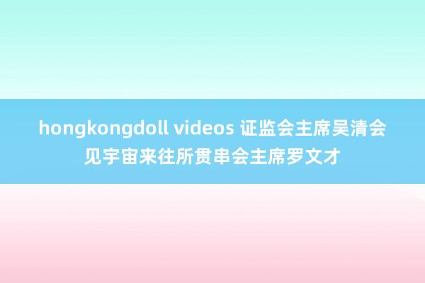 hongkongdoll videos 证监会主席吴清会见宇宙来往所贯串会主席罗文才