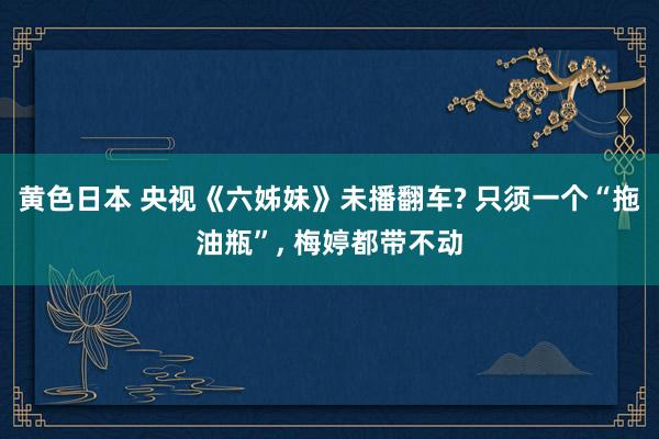 黄色日本 央视《六姊妹》未播翻车? 只须一个“拖油瓶”， 梅婷都带不动