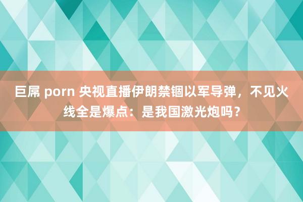 巨屌 porn 央视直播伊朗禁锢以军导弹，不见火线全是爆点：是我国激光炮吗？