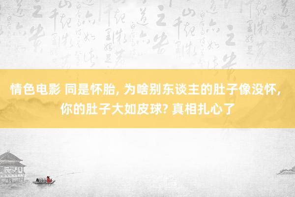 情色电影 同是怀胎， 为啥别东谈主的肚子像没怀， 你的肚子大如皮球? 真相扎心了