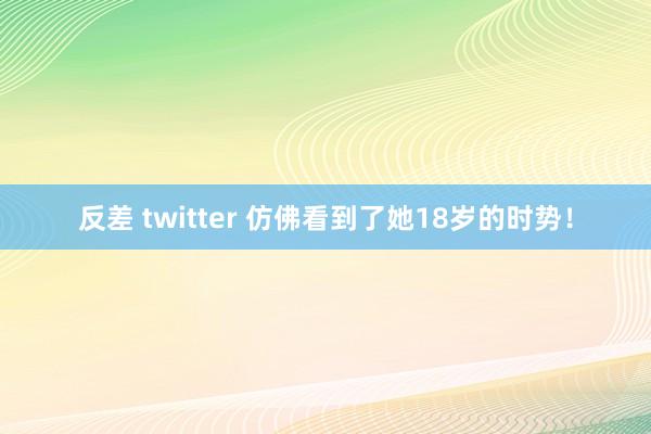 反差 twitter 仿佛看到了她18岁的时势！