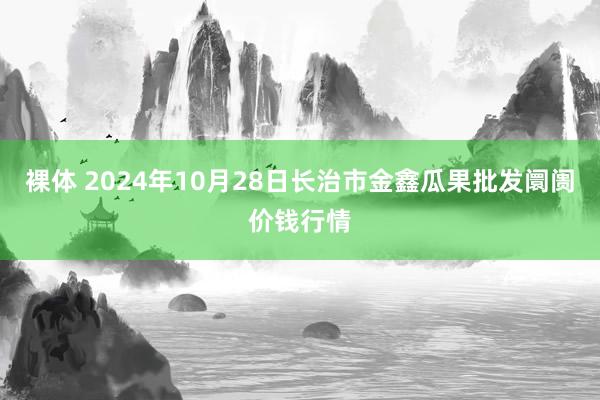 裸体 2024年10月28日长治市金鑫瓜果批发阛阓价钱行情