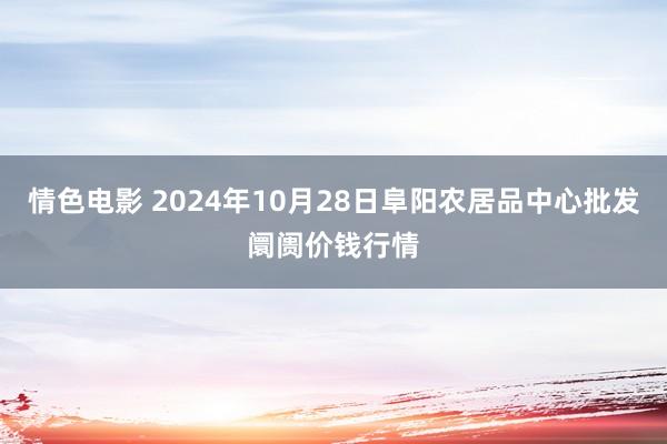 情色电影 2024年10月28日阜阳农居品中心批发阛阓价钱行情