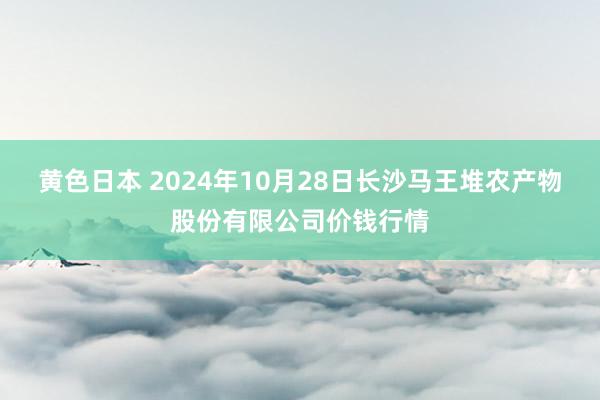 黄色日本 2024年10月28日长沙马王堆农产物股份有限公司价钱行情