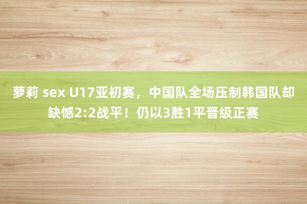 萝莉 sex U17亚初赛，中国队全场压制韩国队却缺憾2:2战平！仍以3胜1平晋级正赛