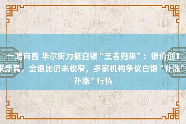 一路向西 华尔街力挺白银“王者归来”：银价创12年来新高，金银比仍未收窄，多家机构争议白银“补涨”行情