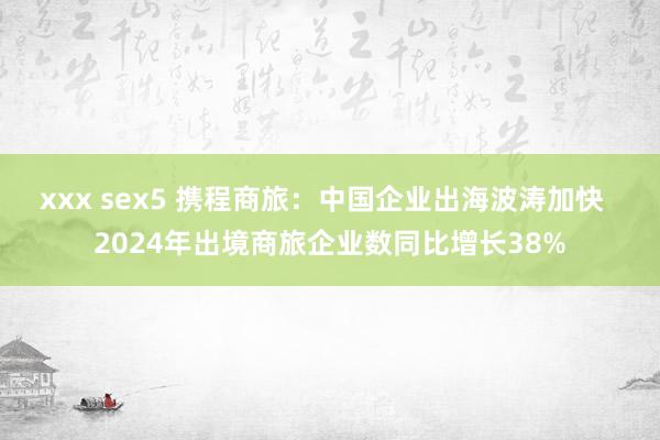 xxx sex5 携程商旅：中国企业出海波涛加快  2024年出境商旅企业数同比增长38%