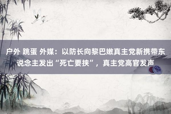 户外 跳蛋 外媒：以防长向黎巴嫩真主党新携带东说念主发出“死亡要挟”，真主党高官发声