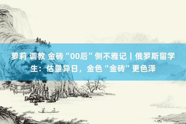 萝莉 调教 金砖“00后”侧不雅记丨俄罗斯留学生：估量异日，金色“金砖”更色泽