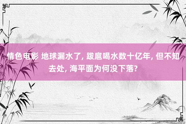 情色电影 地球漏水了， 跋扈喝水数十亿年， 但不知去处， 海平面为何没下落?