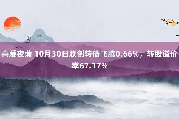 喜爱夜蒲 10月30日联创转债飞腾0.66%，转股溢价率67.17%