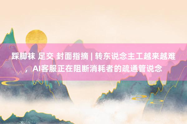 踩脚袜 足交 封面指摘 | 转东说念主工越来越难，AI客服正在阻断消耗者的疏通管说念