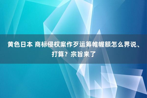 黄色日本 商标侵权案作歹运筹帷幄额怎么界说、打算？宗旨来了