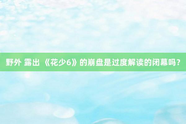 野外 露出 《花少6》的崩盘是过度解读的闭幕吗？