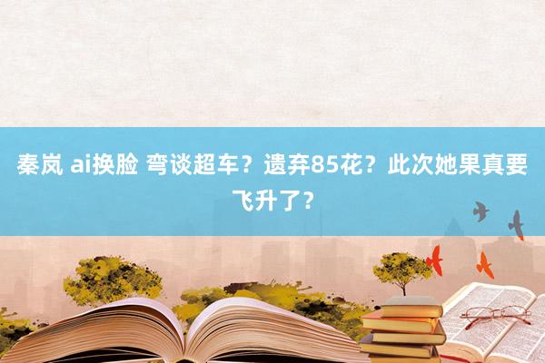 秦岚 ai换脸 弯谈超车？遗弃85花？此次她果真要飞升了？