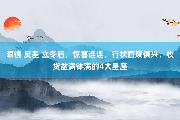 眼镜 反差 立冬后，惊喜连连，行状百废俱兴，收货盆满钵满的4大星座