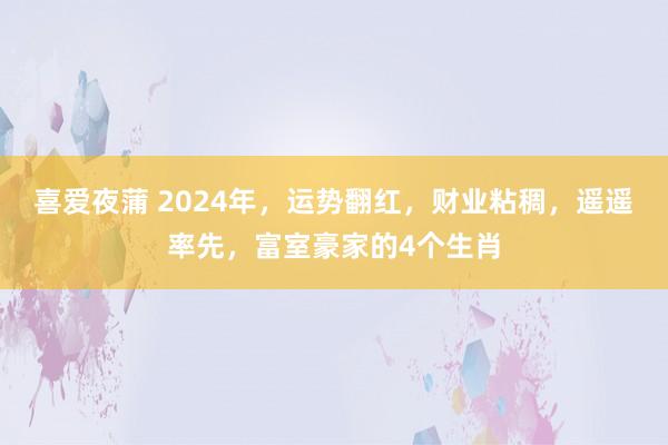 喜爱夜蒲 2024年，运势翻红，财业粘稠，遥遥率先，富室豪家的4个生肖