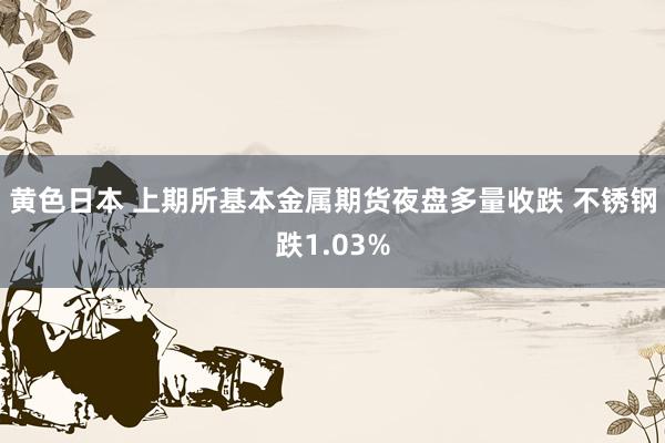 黄色日本 上期所基本金属期货夜盘多量收跌 不锈钢跌1.03%