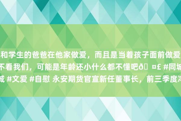 和学生的爸爸在他家做爱，而且是当着孩子面前做爱，太刺激了，孩子完全不看我们，可能是年龄还小什么都不懂吧🤣 #同城 #文爱 #自慰 永安期货官宣新任董事长，前三季度净利润同比减少25.04%