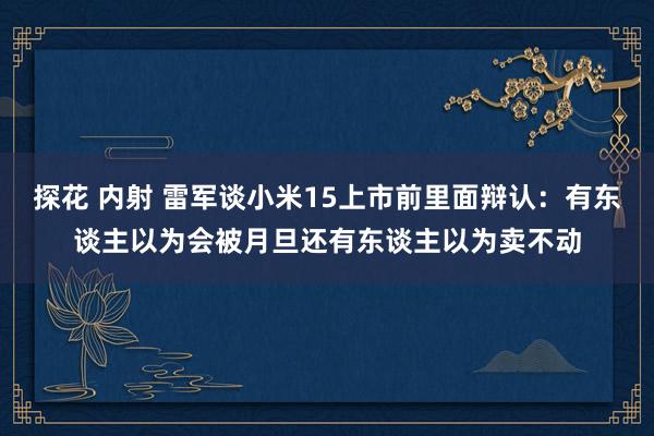 探花 内射 雷军谈小米15上市前里面辩认：有东谈主以为会被月旦还有东谈主以为卖不动