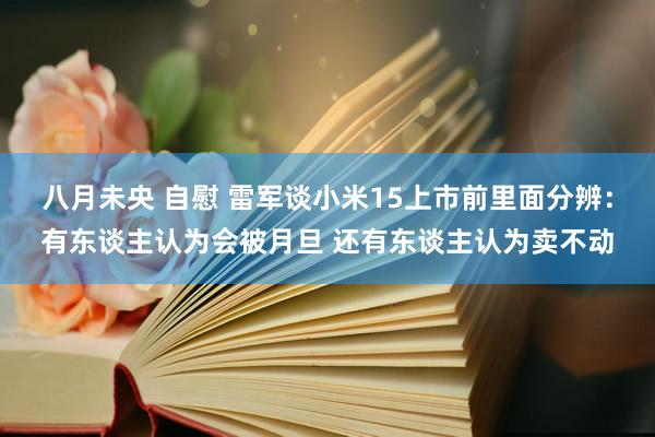 八月未央 自慰 雷军谈小米15上市前里面分辨：有东谈主认为会被月旦 还有东谈主认为卖不动