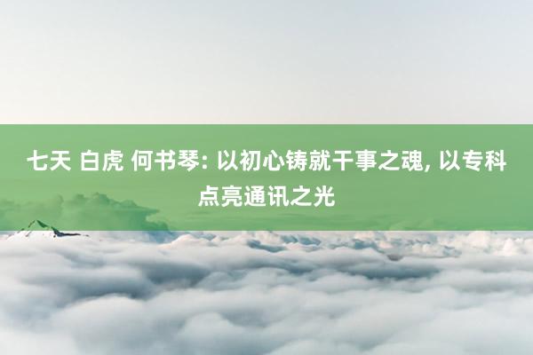 七天 白虎 何书琴: 以初心铸就干事之魂， 以专科点亮通讯之光